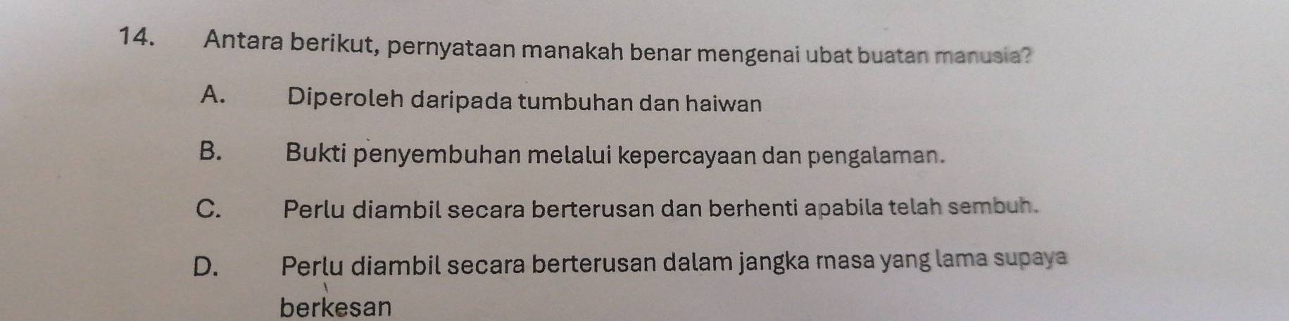 Antara berikut, pernyataan manakah benar mengenai ubat buatan manusia?
A. Diperoleh daripada tumbuhan dan haiwan
B. Bukti penyembuhan melalui kepercayaan dan pengalaman.
C. Perlu diambil secara berterusan dan berhenti apabila telah sembuh.
D. Perlu diambil secara berterusan dalam jangka rasa yang lama supaya
berkesan