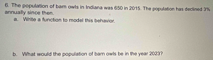 The population of barn owls in Indiana was 650 in 2015. The population has declined 3%
annually since then. 
a. Write a function to model this behavior. 
b. What would the population of barn owls be in the year 2023?