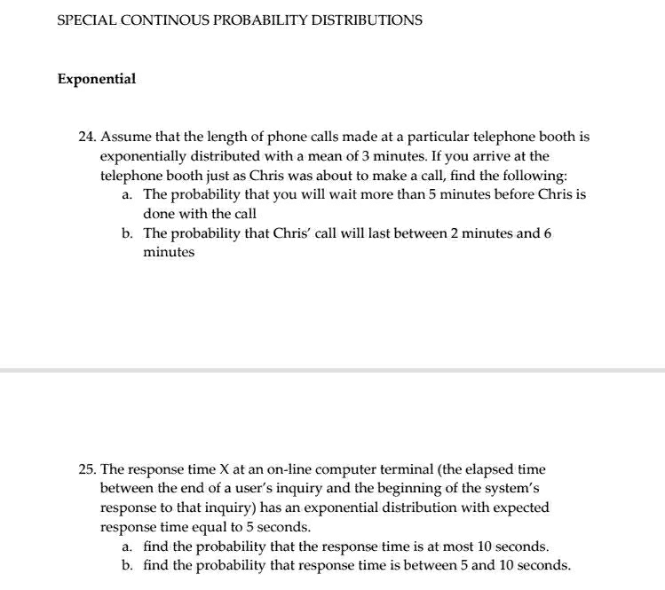 SPECIAL CONTINOUS PROBABILITY DISTRIBUTIONS 
Exponential 
24. Assume that the length of phone calls made at a particular telephone booth is 
exponentially distributed with a mean of 3 minutes. If you arrive at the 
telephone booth just as Chris was about to make a call, find the following: 
a. The probability that you will wait more than 5 minutes before Chris is 
done with the call 
b. The probability that Chris’ call will last between 2 minutes and 6
minutes
25. The response time X at an on-line computer terminal (the elapsed time 
between the end of a user’s inquiry and the beginning of the system’s 
response to that inquiry) has an exponential distribution with expected 
response time equal to 5 seconds. 
a. find the probability that the response time is at most 10 seconds. 
b. find the probability that response time is between 5 and 10 seconds.