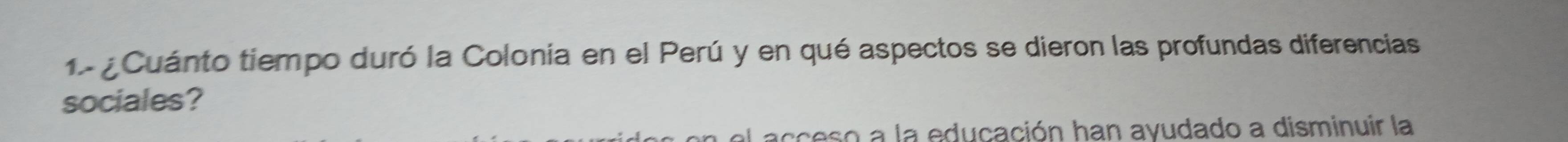 1 ¿ Cuánto tiempo duró la Colonia en el Perú y en qué aspectos se dieron las profundas diferencias 
sociales? 
a el acceso a la educación han ayudado a disminuir la