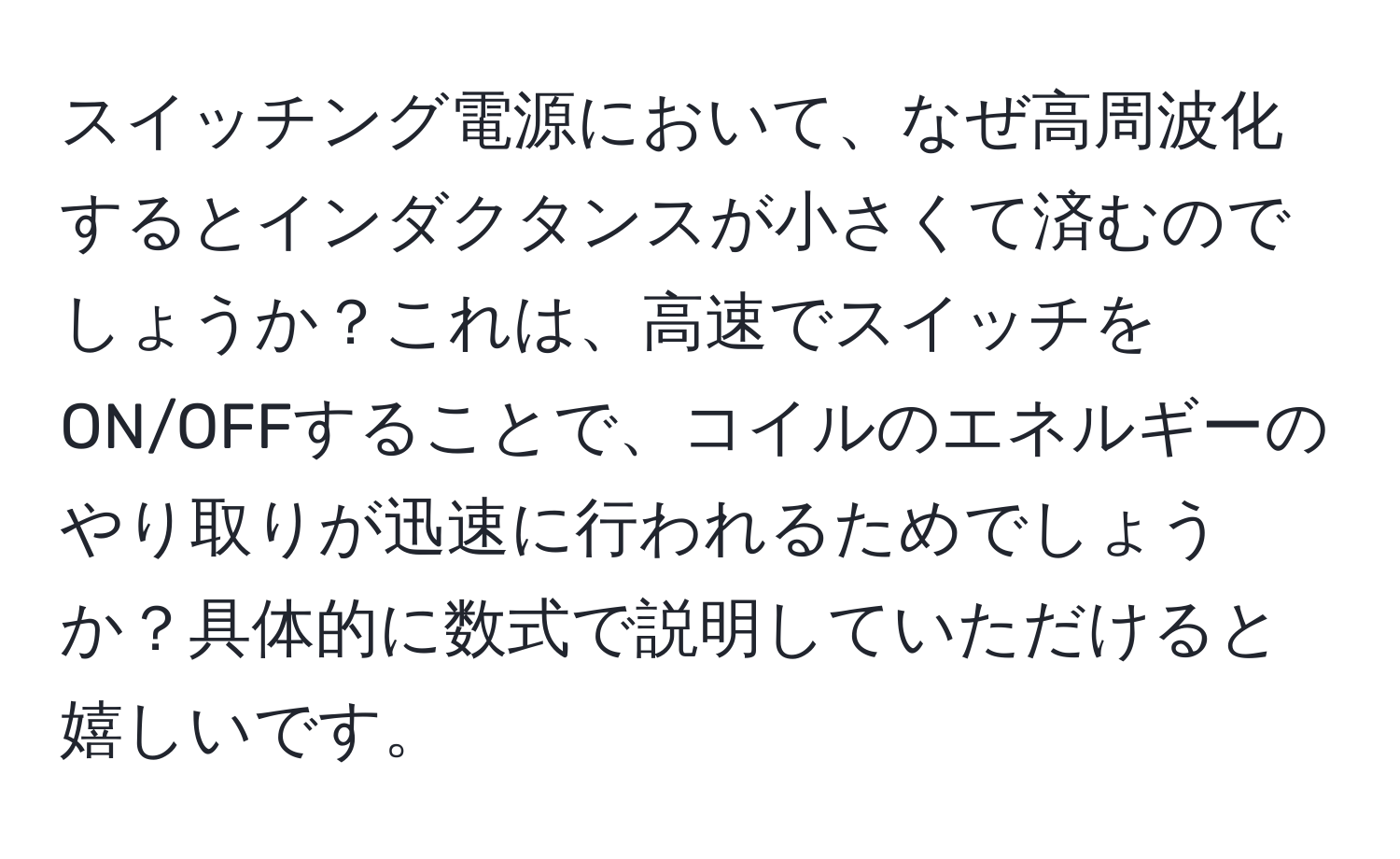 スイッチング電源において、なぜ高周波化するとインダクタンスが小さくて済むのでしょうか？これは、高速でスイッチをON/OFFすることで、コイルのエネルギーのやり取りが迅速に行われるためでしょうか？具体的に数式で説明していただけると嬉しいです。