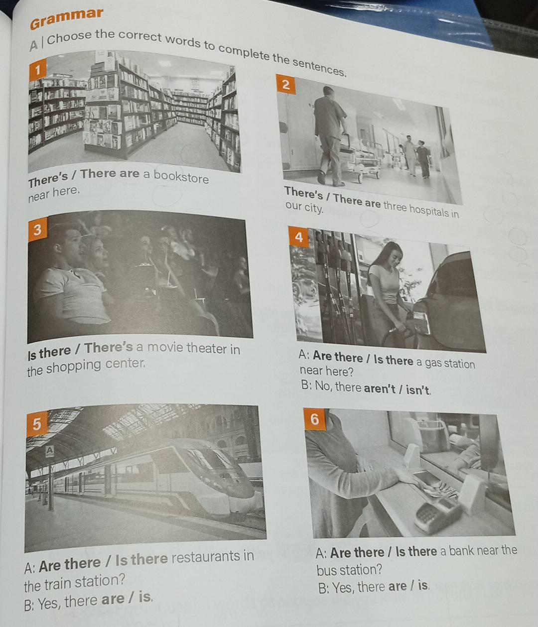 Grammar
A | Choose the correct words te the sente
The
near here.
hospitals in
our city.
Is there / There's a movie theater in
re / Is there a gas station
the shopping center,
near here?
B: No, there aren't / isn't.
A: Are there / Is there restaurants in A: Are there / Is there a bank near the
bus station?
the train station?
B: Yes, there are / is.
B: Yes, there are / is.