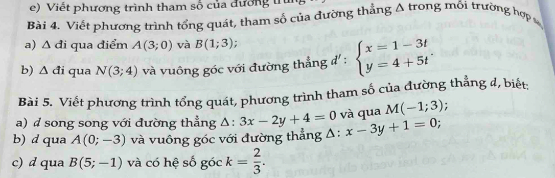 Viết phương trình tham số của đương trìn 
Bài 4. Viết phương trình tổng quát, tham số của đường thẳng Δ trong mỗi trường hợp 
a) △ di qua điểm A(3;0) và B(1;3)
b) △ di qua N(3;4) và vuông góc với đường thẳng đ' : beginarrayl x=1-3t y=4+5tendarray.. 
Bài 5. Viết phương trình tổng quát, phương trình tham số của đường thẳng d, biết: 
a) d song song với đường thẳng △ :3x-2y+4=0 và qua M(-1;3); 
b) d qua A(0;-3) và vuông góc với đường thẳng △ :x-3y+1=0 : 
c) d qua B(5;-1) và có hệ số góc k= 2/3 .