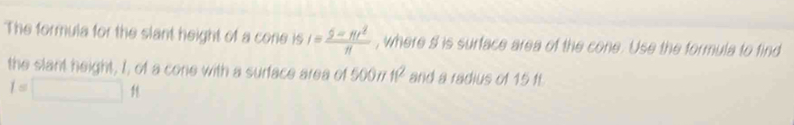 The formula for the slant height of a cone is I= (5-π t^2)/π   , where s is surface area of the cone. Use the formula to find 
the slant height, I, of a cone with a surface area of 5007 11^2 and a radius of 15 11
I=□ ft