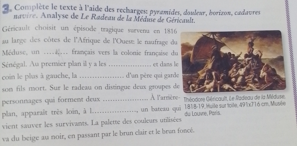 Complète le texte à l'aide des recharges: pyramides, douleur, borizon, cadavres 
navire. Analyse de Le Radeau de la Méduse de Géricault. 
Géricault choisit un épisode tragique survenu en 1816 
au large des côtes de l'Afrique de l'Ouest: le naufrage d 
Méduse, un ....... français vers la colonie française d 
Sénégal. Au premier plan il y a les _et dans l 
coin le plus à gauche, la _d’un père qui gard 
son fils mort. Sur le radeau on distingue deux groupes d 
personnages qui forment deux_ 
À l'arrière- Théodore Géricault, Le Radeau de la Méduse, 
plan, apparaît très loin, à l.…_ un bateau qui 1818-19, Huile sur toile, 491* 716cm , Musée 
, 
du Louvre, Paris. 
vient sauver les survivants. La palette des couleurs utilisées 
va du beige au noir, en passant par le brun clair et le brun foncé.