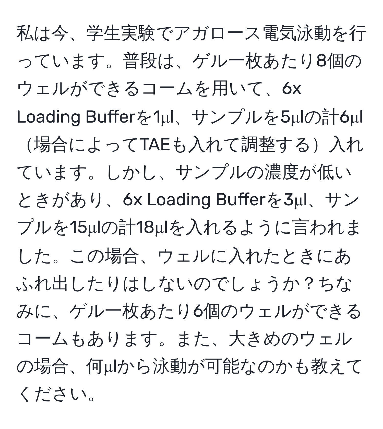 私は今、学生実験でアガロース電気泳動を行っています。普段は、ゲル一枚あたり8個のウェルができるコームを用いて、6x Loading Bufferを1μl、サンプルを5μlの計6μl場合によってTAEも入れて調整する入れています。しかし、サンプルの濃度が低いときがあり、6x Loading Bufferを3μl、サンプルを15μlの計18μlを入れるように言われました。この場合、ウェルに入れたときにあふれ出したりはしないのでしょうか？ちなみに、ゲル一枚あたり6個のウェルができるコームもあります。また、大きめのウェルの場合、何μlから泳動が可能なのかも教えてください。