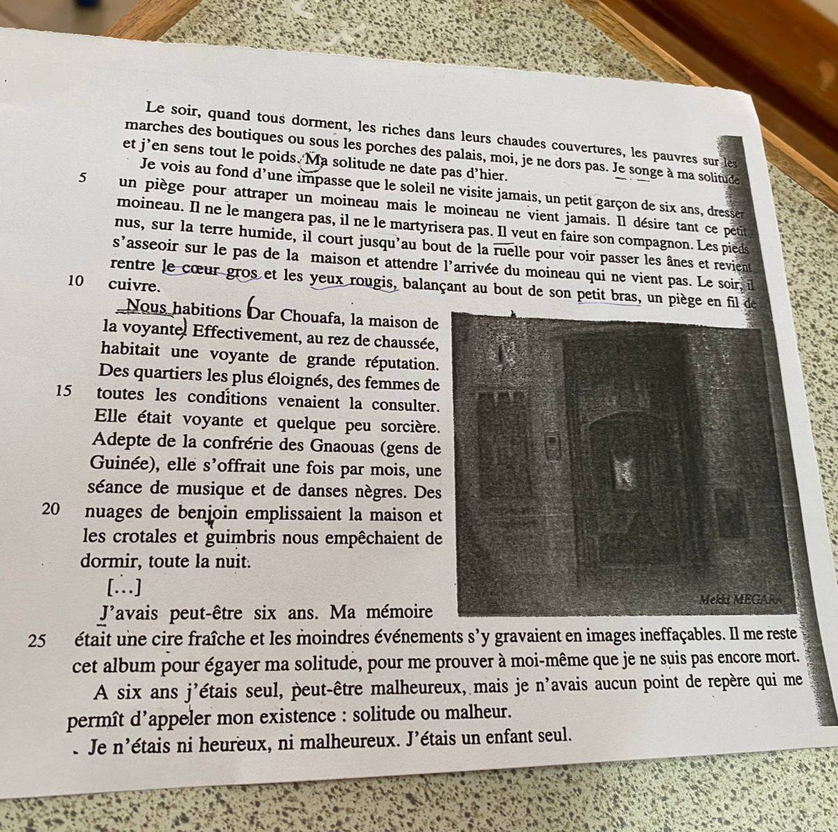 Le soir, quand tous dorment, les riches dans leurs chaudes couvertures, les pauvres sur les
marches des boutiques ou sous les porches des palais, moi, je ne dors pas. Je songe à ma solitude
et j’en sens tout le poids. Ma solitude ne date pas d’hier.
Je vois au fond d’une impasse que le soleil ne visite jamais, un petit garçon de six ans, dresser
5 un piège pour attraper un moineau mais le moineau ne vient jamais. Il désire tant ce petit
moineau. Il ne le mangera pas, il ne le martyrisera pas. Il veut en faire son compagnon. Les pieds
nus, sur la terre humide, il court jusqu'au bout de la ruelle pour voir passer les ânes et revient
s'asseoir sur le pas de la maison et attendre l'arrivée du moineau qui ne vient pas. Le soir, il
10 cuivre.
rentre le cœur gros et les yeux rougis, balançant au bout de son petit bras, un pièg
Nous habitions Dar Chouafa, la maison de
la voyante, Effectivement, au rez de chaussée
habitait une voyante de grande réputation
Des quartiers les plus éloignés, des femmes de
15 toutes les conditions venaient la consulter
Elle était voyante et quelque peu sorcière
Adepte de la confrérie des Gnaouas (gens de
Guinée), elle s'offrait une fois par mois, une
séance de musique et de danses nègres. De
20 nuages de benjoin emplissaient la maison e
les crotales et guimbris nous empêchaient d
dormir, toute la nuit.
[∴]
Javais peut-être six ans. Ma mémoire
25 était une cire fraîche et les moindres événements s'y gravaient en images ineffaçables. Il me reste
cet album pour égayer ma solitude, pour me prouver à moi-même que je ne suis pas encore mort.
A six ans j'étais seul, peut-être malheureux, mais je n'avais aucun point de repère qui me
permît d'appeler mon existence : solitude ou malheur.
e Je n'étais ni heureux, ni malheureux. J'étais un enfant seul.