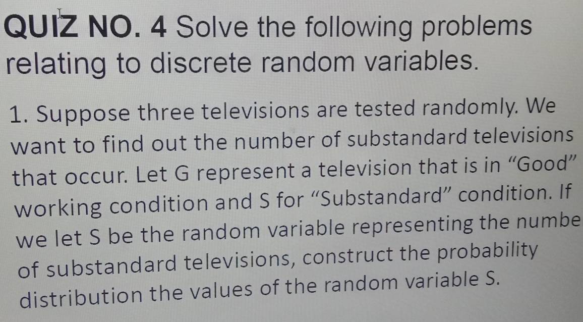 QUIZ NO. 4 Solve the following problems 
relating to discrete random variables. 
1. Suppose three televisions are tested randomly. We 
want to find out the number of substandard televisions 
that occur. Let G represent a television that is in “Good” 
working condition and S for “Substandard” condition. If 
we let S be the random variable representing the numbe 
of substandard televisions, construct the probability 
distribution the values of the random variable S.