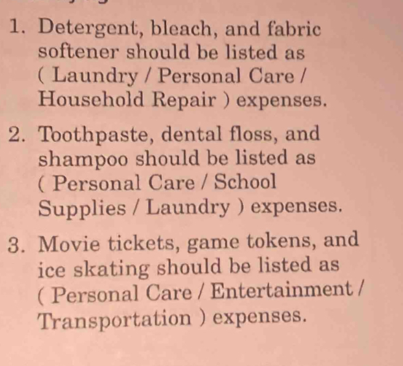 Detergent, bleach, and fabric 
softener should be listed as 
( Laundry / Personal Care / 
Household Repair ) expenses. 
2. Toothpaste, dental floss, and 
shampoo should be listed as 
(Personal Care / School 
Supplies / Laundry ) expenses. 
3. Movie tickets, game tokens, and 
ice skating should be listed as 
( Personal Care / Entertainment / 
Transportation ) expenses.