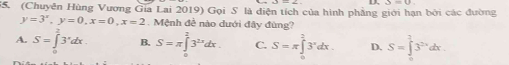 △ =2
D、 S=0. 
55. (Chuyên Hùng Vương Gia Lai 2019) Gọi S là diện tích của hình phẳng giới hạn bởi các đường
y=3^x, y=0, x=0, x=2. Mệnh đề nào dưới đây đủng?
A. S=∈tlimits _0^(23^x)dx. B. S=π ∈tlimits _0^(23^2x)dx. C. S=π ∈tlimits _0^(23^x)dx. D. S=∈tlimits _0^(23^2x)dx.