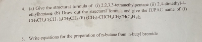 Give the structural formula of (i) 2, 2, 3, 3 -tetramethylpentane (ii) 2, 4 -dimethy1-4- 
ethy|heptane (b) Draw out the structural formula and give the IUPAC name of (i)
CH_3CH_2C(CH_3)_2CH_2CH_3(CH_3)_2CHCH_2CH_2CH(C_2H_3)_2
5. Write equations for the preparation of n-butane from: n-butyl bromide