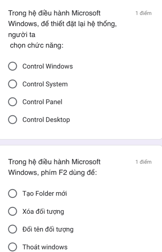 Trong hệ điều hành Microsoft 1 điểm
Windows, để thiết đặt lại hệ thống,
người ta
chọn chức năng:
Control Windows
Control System
Control Panel
Control Desktop
Trong hệ điều hành Microsoft 1 điểm
Windows, phím F2 dùng để:
Tạo Folder mới
Xóa đối tượng
Đổi tên đối tượng
Thoát windows