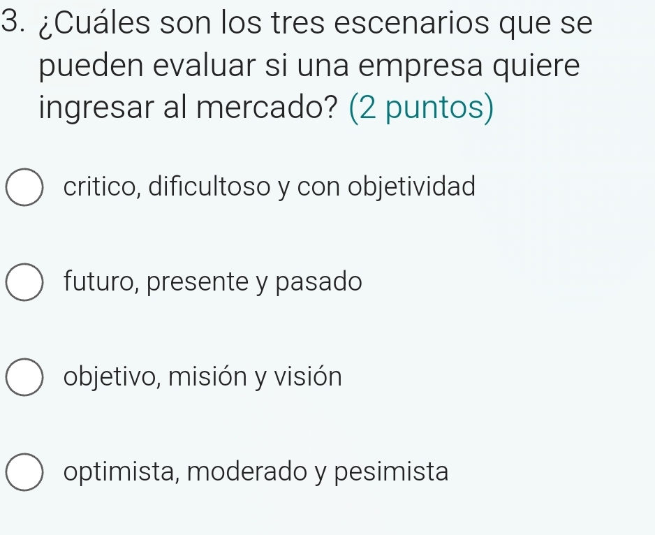 ¿Cuáles son los tres escenarios que se
pueden evaluar si una empresa quiere
ingresar al mercado? (2 puntos)
critico, dificultoso y con objetividad
futuro, presente y pasado
objetivo, misión y visión
optimista, moderado y pesimista