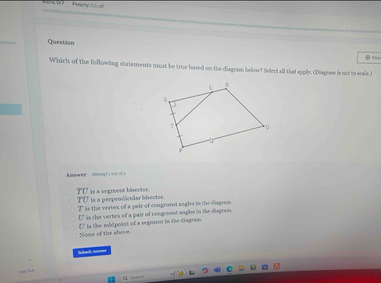 Score: 0/ / Penalty: 0.5 off
Question
Wat
Which of the following statements must be true based on the diagram below? Select all that apply. (Diagram is not to scale.)
Answer Attempt 1 out of 2
overline TU is a segment bisector.
overline TU is a perpendicular bisector.
T is the vertex of a pair of congruent angles in the diagram.
U is the vertex of a pair of congruent angles in the diagram.
U is the midpoint of a segment in the diagram.
None of the above.
Submit Answer
Log Out
Search