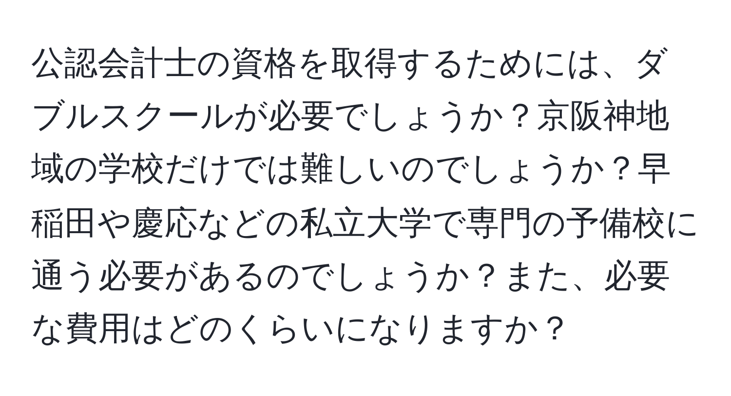 公認会計士の資格を取得するためには、ダブルスクールが必要でしょうか？京阪神地域の学校だけでは難しいのでしょうか？早稲田や慶応などの私立大学で専門の予備校に通う必要があるのでしょうか？また、必要な費用はどのくらいになりますか？