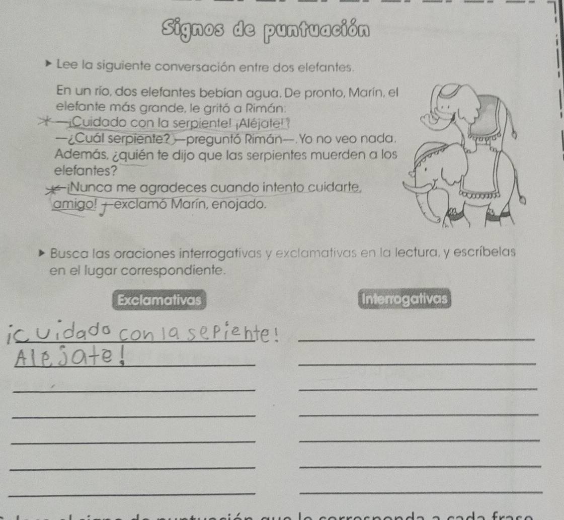 Signos de puntuación 
Lee la siguiente conversación entre dos elefantes. 
En un río, dos elefantes bebían agua. De pronto, Marín, el 
elefante más grande, le gritó a Rimán: 
* ¡Cuidado con la serpiente! ¡Aléjate! ? 
—¿Cuál serpiente? —preguntó Rimán—.Yo no veo nada. 
Además, ¿quién te dijo que las serpientes muerden a los 
elefantes? 
¡Nunca me agradeces cuando intento cuidarte, 
amigo! —exclamó Marín, enojado. 
Busca las oraciones interrogativas y exclamativas en la lectura, y escríbelas 
en el lugar correspondiente. 
Exclamativas Interrogativas 
_ 
_ 
_ 
_ 
_ 
_ 
_ 
_ 
_ 
_ 
_ 
_ 
_ 
_