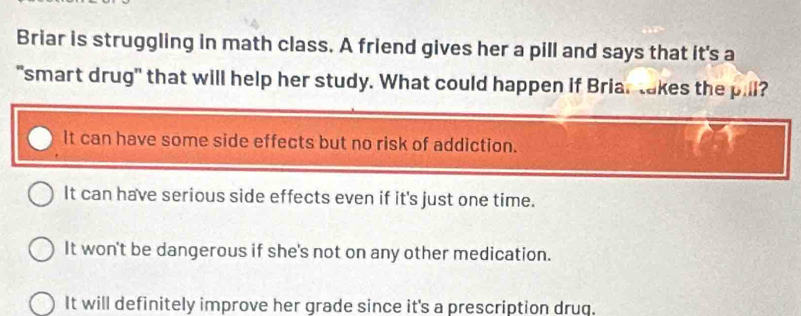 Briar is struggling in math class. A friend gives her a pill and says that it's a
"smart drug" that will help her study. What could happen if Briar takes the pill?
It can have some side effects but no risk of addiction.
It can have serious side effects even if it's just one time.
It won't be dangerous if she's not on any other medication.
It will definitely improve her grade since it's a prescription druq.