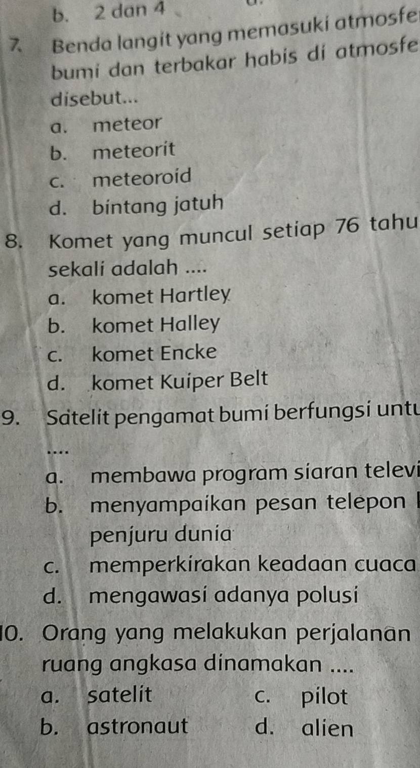 b. 2 dan 4
7 Benda langít yang memasuki atmosfe
bumi dan terbakar habis di atmosfe
disebut...
a. meteor
b. meteorit
c. meteoroid
d. bintang jatuh
8. Komet yang muncul setiap 76 tahu
sekali adalah ....
a. komet Hartley
b. komet Halley
c. komet Encke
d. komet Kuiper Belt
9. Satelit pengamat bumi berfungsi untu
…
a. membawa program síaran televi
b. menyampaikan pesan telepon
penjuru dunia
c. memperkirakan keadaan cuaca
d. mengawasi adanya polusi
10. Orang yang melakukan perjalanan
ruang angkasa dinamakan ....
a. satelit c. pilot
b. astronaut d. alien