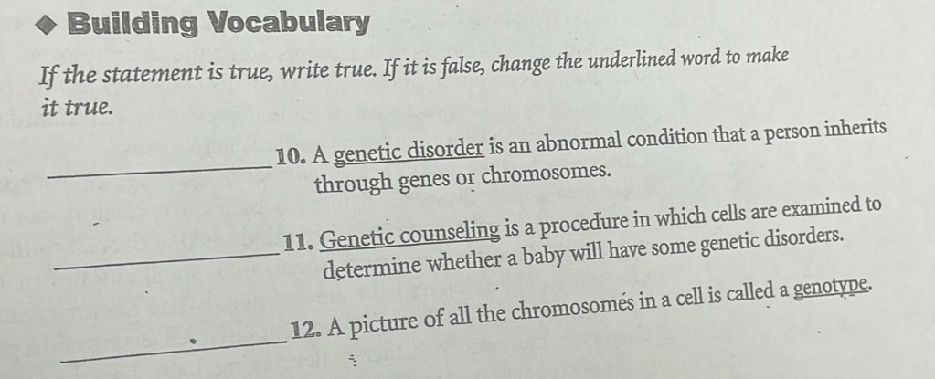 Building Vocabulary 
If the statement is true, write true. If it is false, change the underlined word to make 
it true. 
_ 
10. A genetic disorder is an abnormal condition that a person inherits 
through genes or chromosomes. 
11. Genetic counseling is a procedure in which cells are examined to 
_determine whether a baby will have some genetic disorders. 
_ 
12. A picture of all the chromosomés in a cell is called a genotype.