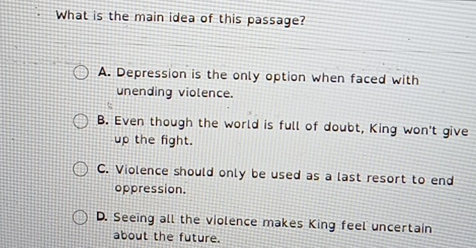 What is the main idea of this passage?
A. Depression is the only option when faced with
unending violence.
B. Even though the world is full of doubt, King won't give
up the fight.
C. Violence should only be used as a last resort to end
oppression.
D. Seeing all the violence makes King feel uncertain
about the future.