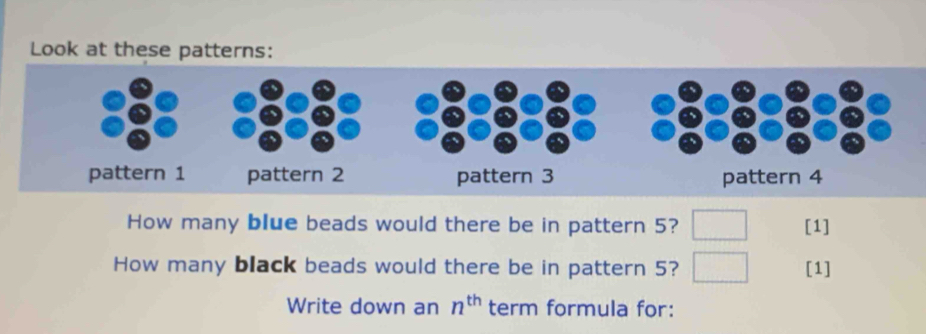 Look at these patterns: 
How many blue beads would there be in pattern 5? [1] 
How many black beads would there be in pattern 5? [1] 
Write down an n^(th) term formula for: