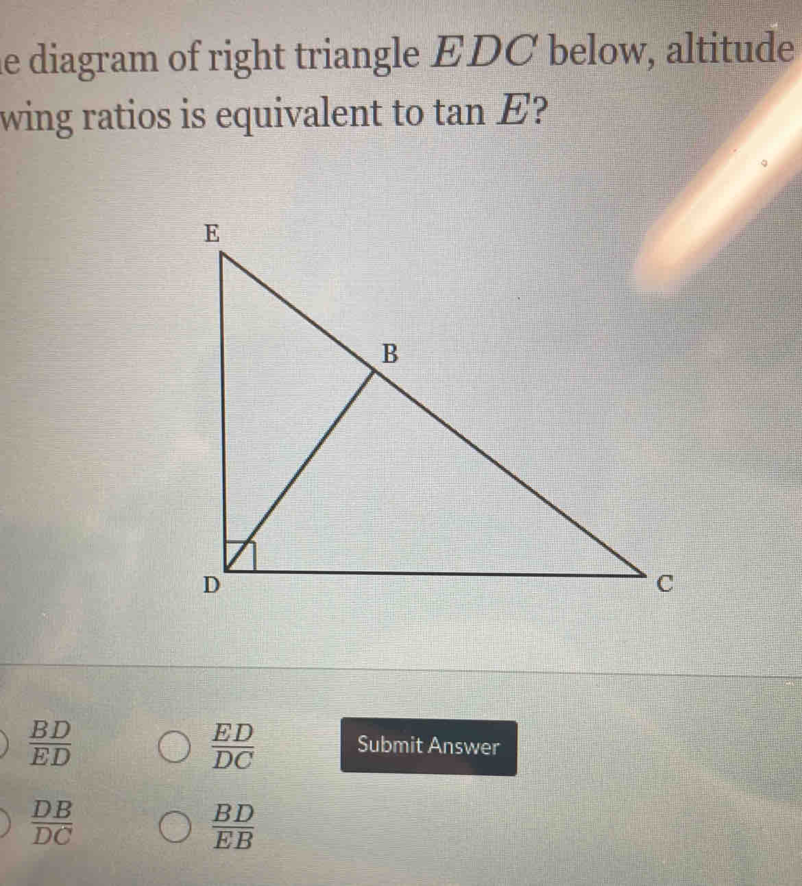 he diagram of right triangle EDC below, altitude
wing ratios is equivalent to tan E 2
 BD/ED 
 ED/DC 
Submit Answer
 DB/DC 
 BD/EB 