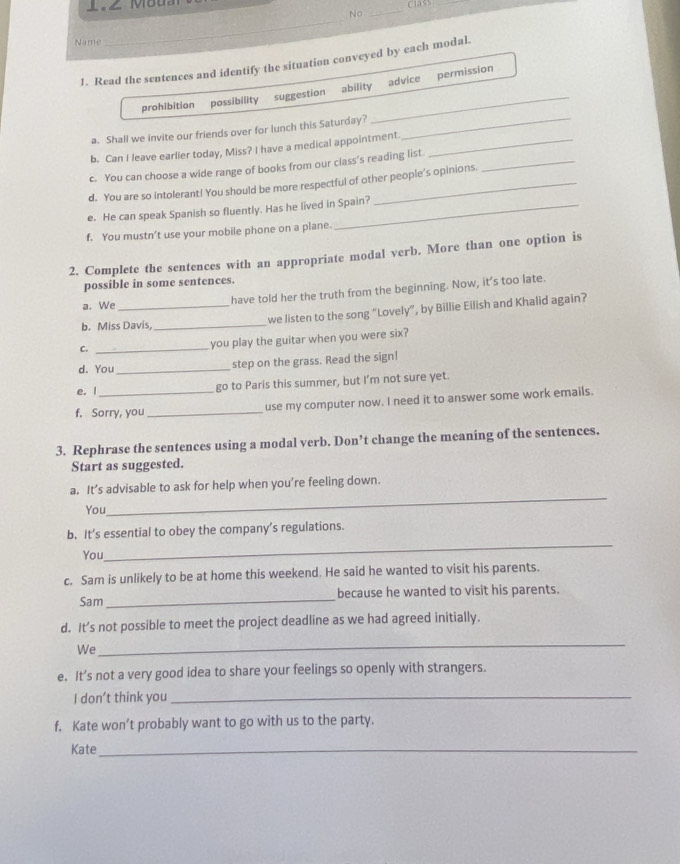 1.∠ Moda
class
No_
Name
_
1. Read the sentences and identify the situation conveyed by each modal.
prohibition possibility suggestion ability_ advice permission
a. Shall we invite our friends over for lunch this Saturday?
_
b. Can I leave earlier today, Miss? I have a medical appointment._
c. You can choose a wide range of books from our class's reading list._
d. You are so intolerant! You should be more respectful of other people’s opinions.
e. He can speak Spanish so fluently. Has he lived in Spain?
f. You mustn’t use your mobile phone on a plane.
2. Complete the sentences with an appropriate modal verb. More than one option is
possible in some sentences.
a. We have told her the truth from the beginning. Now, it’s too late.
b. Miss Davis _we listen to the song “Lovely”, by Billie Eilish and Khalid again?
_
you play the guitar when you were six?
d. You _step on the grass. Read the sign!
e. I go to Paris this summer, but I’m not sure yet.
f. Sorry, you_ use my computer now. I need it to answer some work emails.
3. Rephrase the sentences using a modal verb. Don’t change the meaning of the sentences.
Start as suggested.
a. It’s advisable to ask for help when you’re feeling down.
You
_
_
b. It’s essential to obey the company’s regulations.
You
c. Sam is unlikely to be at home this weekend. He said he wanted to visit his parents.
Sam _because he wanted to visit his parents.
d. It’s not possible to meet the project deadline as we had agreed initially.
We
_
e. It’s not a very good idea to share your feelings so openly with strangers.
I don’t think you_
f. Kate won’t probably want to go with us to the party.
Kate_