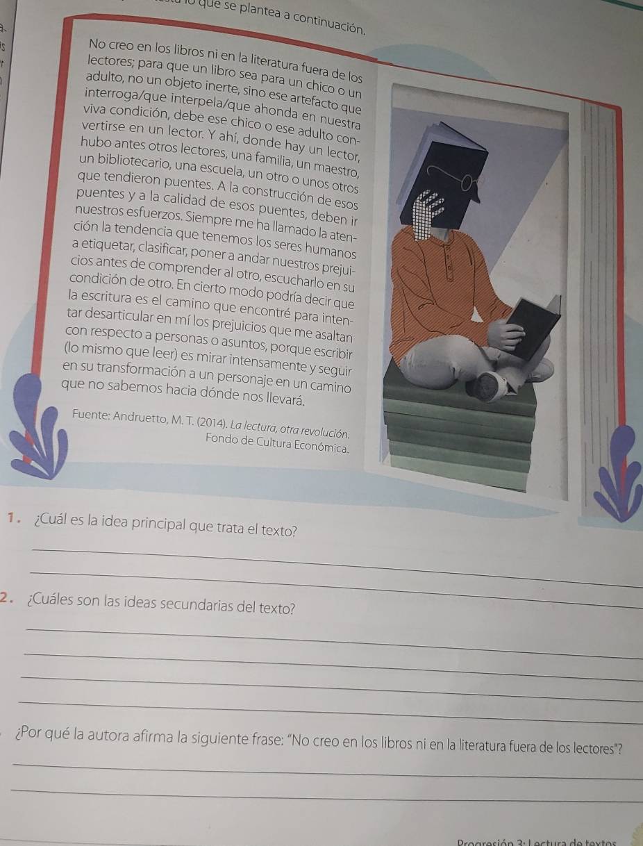 lu que se plantea a continuación.
. No creo en los libros ni en la literatura fuera de los
lectores; para que un libro sea para un chico o un
adulto, no un objeto inerte, sino ese artefacto que
interroga/que interpela/que ahonda en nuestra
viva condición, debe ese chico o ese adulto con-
vertirse en un lector. Y ahí, donde hay un lector,
hubo antes otros lectores, una familia, un maestro,
un bibliotecario, una escuela, un otro o unos otros
que tendieron puentes. A la construcción de esos
puentes y a la calidad de esos puentes, deben in
nuestros esfuerzos. Siempre me ha llamado la aten-
ción la tendencia que tenemos los seres humanos
a etiquetar, clasificar, poner a andar nuestros prejui-
cios antes de comprender al otro, escucharlo en su
condición de otro. En cierto modo podría decir que
la escritura es el camino que encontré para inten-
tar desarticular en mí los prejuicios que me asaltan
con respecto a personas o asuntos, porque escribir
(lo mismo que leer) es mirar intensamente y seguir
en su transformación a un personaje en un camino
que no sabemos hacia dónde nos llevará.
Fuente: Andruetto, M. T. (2014). La lectura, otra revolución.
Fondo de Cultura Económica.
1  Cuál es la idea principal que trata el texto?
_
_
2  ¿Cuáles son las ideas secundarias del texto?
_
_
_
_
_
¿Por qué la autora afirma la siguiente frase: “No creo en los libros ni en la literatura fuera de los lectores"?
_