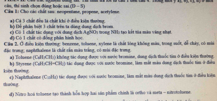 trac ngmem dung sar. I'm sin ta lor tr cau I den cau 4. Trong mor y a), 6), c), a) 8 mor 
câu, thí sinh chọn đúng hoặc sai.( D-S 
Câu 1: Cho các chât sau: neopentane, propene, acetylene. 
a) Cả 3 chất đều là chất khí ở điều kiện thường. 
b) Để phân biệt 3 chất trên ta dùng dung dịch brom. 
c) Có 1 chất tác dụng với dung dịch AgNO_3 trong NH3 tạo kết tủa màu vàng nhạt. 
d) Có 1 chất có đồng phân hình học. 
Cầu 2. Ở điều kiện thường: benzene, toluene, xylene là chất lỏng không màu, trong suốt, dễ cháy, có mùi 
đặc trưng; naphthalene là chất rắn màu trăng, có mùi đặc trưng. 
a) Toluene (C₆H5CH3) không tác dụng được với nước bromine, dung dịch thuốc tim ở điều kiện thường. 
b) Styrene (C_6H_5CH=CH_2 ) t tác dụng được với nước bromine, làm mất màu dung dịch thuốc tím ở điều 
kiện thường 
c) Naphthalene C_10H 8) tác dụng được với nước bromine, làm mất màu dung dịch thuốc tím ở điều kiện 
thường. 
d) Nitro hoá toluene tạo thành hỗn hợp hai sản phẩm chính là ortho và meta - nitrotoluene.