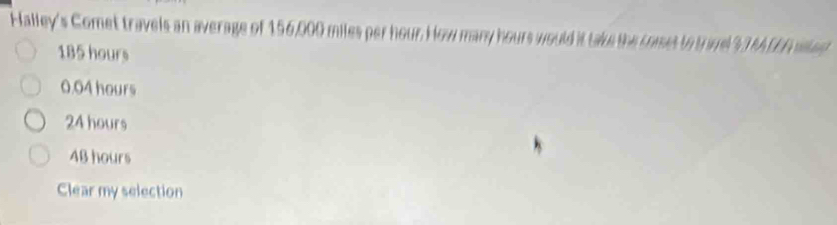 Halley's Comet travels an average of 156,000 miles per hour. How many hours would it take the comes to t ael 33 MLEE sl ed
185 hours
0.04 hours
24 hours
4B hours
Clear my selection