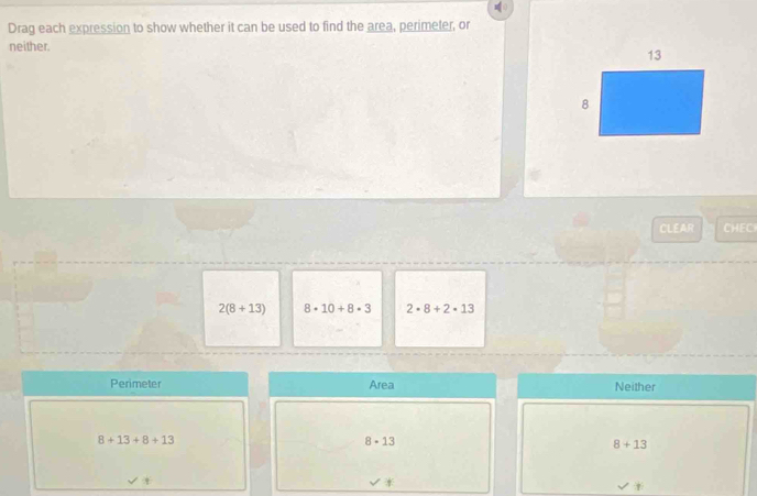 Drag each expression to show whether it can be used to find the area, perimeter, or
neither. 
CLEAR CHEC
2(8+13) 8· 10+8· 3 2· 8+2· 13
Perimeter Area Neither
8+13+8+13
8· 13
8+13