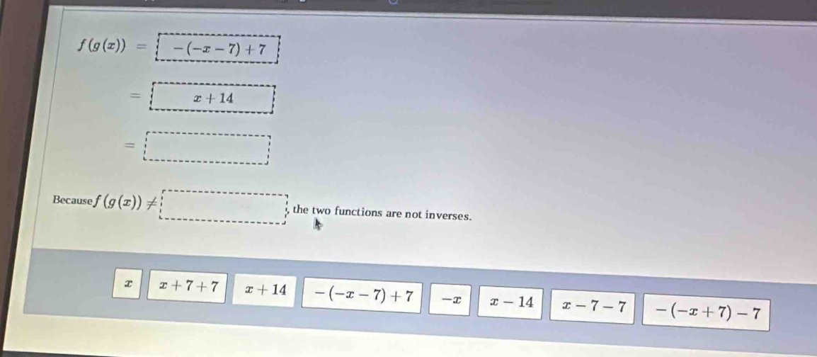 f(g(x))=-(-x-7)+7
=□
=□
Because f(g(x))!= □ the two functions are not inverses.
x x+7+7 x+14 -(-x-7)+7 -x x-14 x-7-7 -(-x+7)-7