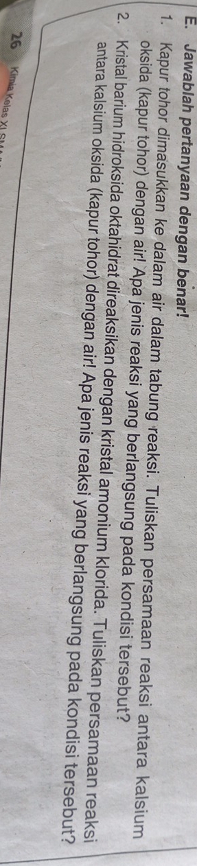 Jawablah pertanyaan dengan benar! 
1. Kapur tohor dimasukkan ke dalam air dalam tabung reaksi. Tuliskan persamaan reaksi antara kalsium 
oksida (kapur tohor) dengan air! Apa jenis reaksi yang berlangsung pada kondisi tersebut? 
2. Kristal barium hidroksida oktahidrat direaksikan dengan kristal amonium klorida. Tuliskan persamaan reaksi 
antara kalsium oksida (kapur tohor) dengan air! Apa jenis reaksi yang berlangsung pada kondisi tersebut?
26 Kimia Kelas XI SI