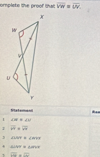 omplete the proof that overline VW≌ overline UV. 
Statement Rea 
1 ∠ W≌ ∠ U
2 overline VYequiv overline VX
3 ∠ UVY≌ ∠ WVX
4 △ LIVY≌ △ WVX
5 overline WY≌ overline UV