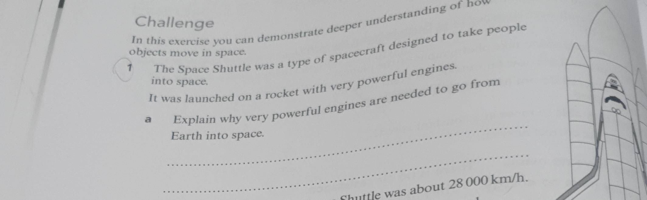 Challenge 
In this exercise you can demonstrate deeper understanding of hov 
1 objects move in space. The Space Shuttle was a type of spacecraft designed to take people 
into space. 
It was launched on a rocket with very powerful engines. 
_ 
a Explain why very powerful engines are needed to go from 
Earth into space. 
_ 
huttle was about 28 000 km/h.