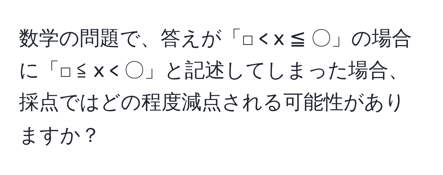 数学の問題で、答えが「□ < x ≦ 〇」の場合に「□ ≦ x < 〇」と記述してしまった場合、採点ではどの程度減点される可能性がありますか？