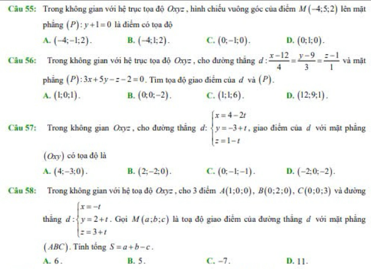 Trong không gian với hệ trục tọa độ Oxyz , hình chiếu vuông góc của điểm M(-4;5;2) lên mặt
phẳng (P): y+1=0 là điểm có tọa độ
A. (-4;-1;2). B. (-4;1;2). C. (0;-1;0). D. (0;1;0).
Câu 56: Trong không gian với hệ trục tọa độ Oxyz , cho đường thắng d :  (x-12)/4 = (y-9)/3 = (z-1)/1  và mật
phẳng (P): 3x+5y-z-2=0. Tim tọa độ giao điểm của đ và (P).
A. (1;0;1). B. (0;0;-2). C. (1;1;6). D. (12;9;1).
Câu 57: Trong không gian Oxyz , cho đường thắng d: beginarrayl x=4-2t y=-3+t z=1-tendarray. , giao điểm của đ với mặt phẳng
(Oxy) có tọa độ là
A. (4;-3;0). B. (2;-2;0). C. (0;-1;-1). D. (-2;0;-2).
Câu 58: Trong không gian với hệ toạ độ Oxyz , cho 3 điểm A(1;0;0),B(0;2;0),C(0;0;3) và đường
thẳng d:beginarrayl x=-t y=2+t z=3+tendarray.. Gọi M(a;b;c) là toạ độ giao điểm của đường thắng đ với mặt phẳng
( ABC). Tinh tổng S=a+b-c.
A. 6 . B. 5 . C. -7. D. 11.