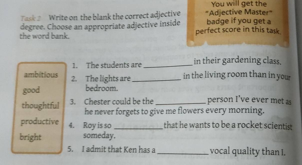 You will get the 
Task 2 Write on the blank the correct adjective “Adjective Master” 
degree. Choose an appropriate adjective inside badge if you get a 
the word bank. 
perfect score in this task. 
1. The students are_ 
in their gardening class. 
ambitious 2. The lights are_ 
in the living room than in your 
good 
bedroom. 
thoughtful 3. Chester could be the_ 
person I’ve ever met as 
he never forgets to give me flowers every morning. 
productive 4. Roy is so _that he wants to be a rocket scientist 
bright someday. 
5. I admit that Ken has a _vocal quality than I.