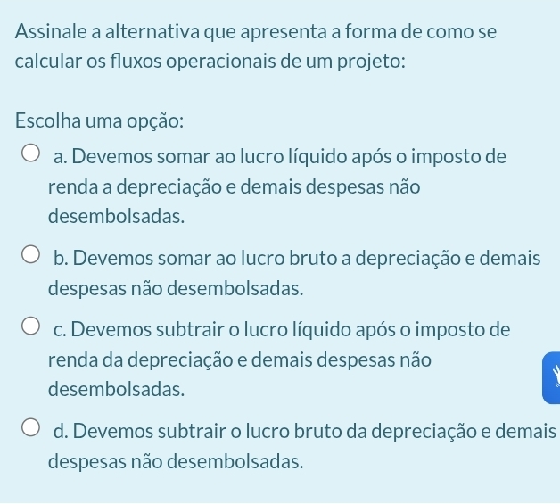 Assinale a alternativa que apresenta a forma de como se
calcular os fluxos operacionais de um projeto:
Escolha uma opção:
a. Devemos somar ao lucro líquido após o imposto de
renda a depreciação e demais despesas não
desembolsadas.
b. Devemos somar ao lucro bruto a depreciação e demais
despesas não desembolsadas.
c. Devemos subtrair o lucro líquido após o imposto de
renda da depreciação e demais despesas não
desembolsadas.
d. Devemos subtrair o lucro bruto da depreciação e demais
despesas não desembolsadas.