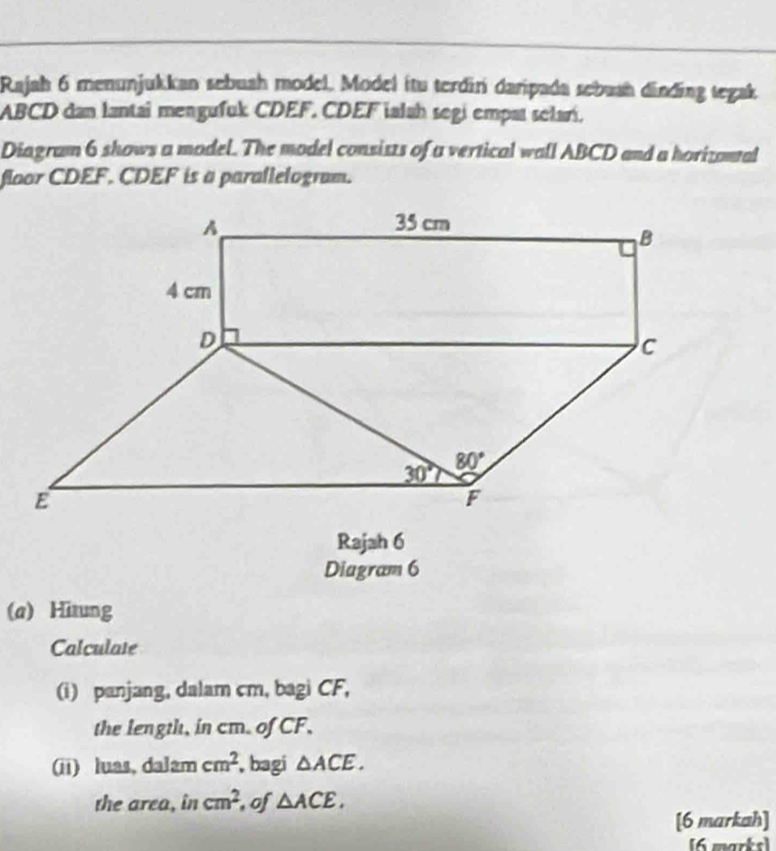 Rajah 6 menunjukkan sebuah model, Model ítu terdirí daripada sebuah dinding tegak
ABCD dan lantai mengufuk CDEF. CDEF ialah segi empat selarí.
Diagram 6 shows a model. The model consists of a vertical wall ABCD and a horizontal
floor CDEF. CDEF is a parallelogram.
Rajah 6
Diagram 6
(a) Hitung
Calculate
(i) panjang, dalam cm, bagi CF,
the length, in cm. of CF,
(ii) luas, dalam cm^2 , bagi △ ACE.
the area, in cm^2 , of △ ACE,
[6 markah]
[6 marks]