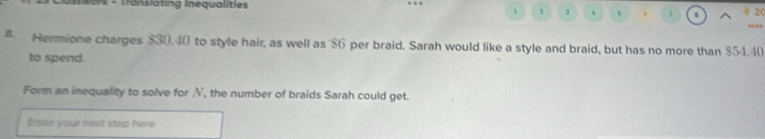 rk - Translating Inequalitie 20 
t 1 3 
8 Hermione charges $30.40 to style hair, as well as $6 per braid. Sarah would like a style and braid, but has no more than $54.40
to spend. 
Form an inequality to solve for N, the number of braids Sarah could get. 
Bster your next step here