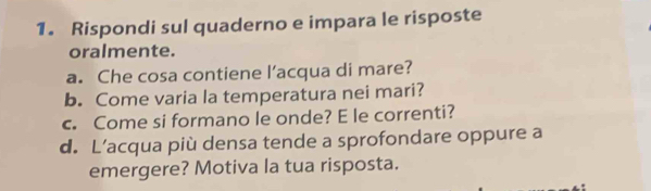 Rispondi sul quaderno e impara le risposte 
oralmente. 
a. Che cosa contiene l’acqua di mare? 
b. Come varia la temperatura nei mari? 
c. Come si formano le onde? E le correnti? 
d. L’acqua più densa tende a sprofondare oppure a 
emergere? Motiva la tua risposta.