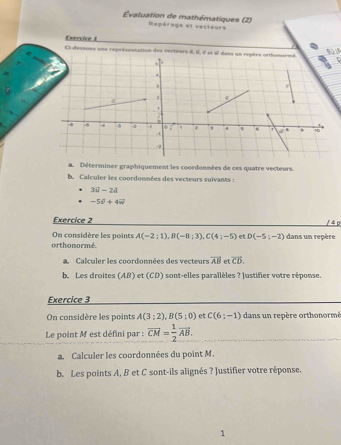 Évaluation de mathématiques (2) 
Repérage et vecteurs 
Exercice 1 
Ci-dessous une représentation des vecteurs d, i, é et & dans un repère orthonormé. 
NIA 
D 
a. Déterminer graphiquement les coordonnées de ces quatre vecteurs. 
b. Calculer les coordonnées des vecteurs suivants :
3vector u-2vector a
-5vector v+4vector w
Exercice 2 
/ 4 p 
On considère les points A(-2;1), B(-8;3), C(4;-5) et D(-5;-2) dans un repère 
orthonormé. 
a. Calculer les coordonnées des vecteurs vector AB et vector CD. 
b. Les droites (AB) et (CD) sont-elles parallèles ? Justifier votre réponse. 
Exercice 3 
On considère les points A(3;2), B(5;0) et C(6;-1) dans un repère orthonormé 
Le point M est défini par : vector CM= 1/2 vector AB. 
a. Calculer les coordonnées du point M. 
b. Les points A, B et C sont-ils alignés ? Justifier votre réponse. 
1