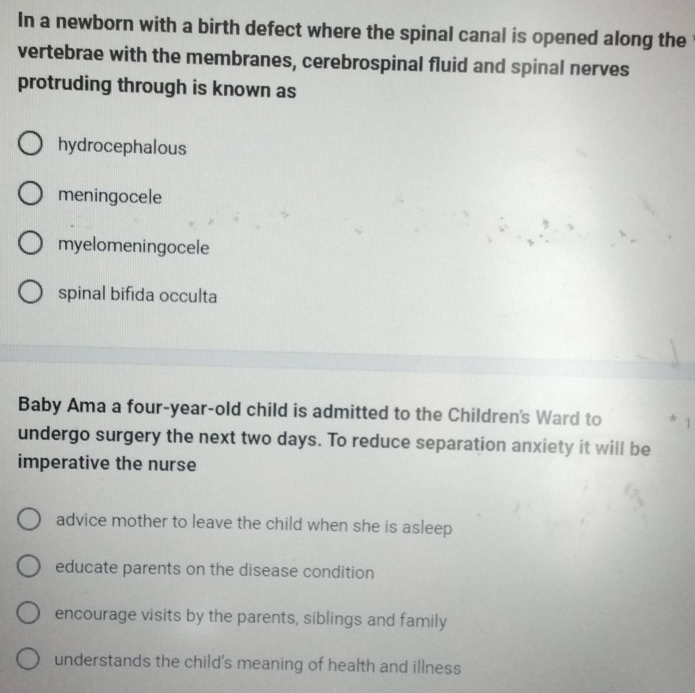 In a newborn with a birth defect where the spinal canal is opened along the
vertebrae with the membranes, cerebrospinal fluid and spinal nerves
protruding through is known as
hydrocephalous
meningocele
myelomeningocele
spinal bifida occulta
Baby Ama a four-year-old child is admitted to the Children's Ward to
* 
undergo surgery the next two days. To reduce separation anxiety it will be
imperative the nurse
advice mother to leave the child when she is asleep
educate parents on the disease condition
encourage visits by the parents, siblings and family
understands the child's meaning of health and illness