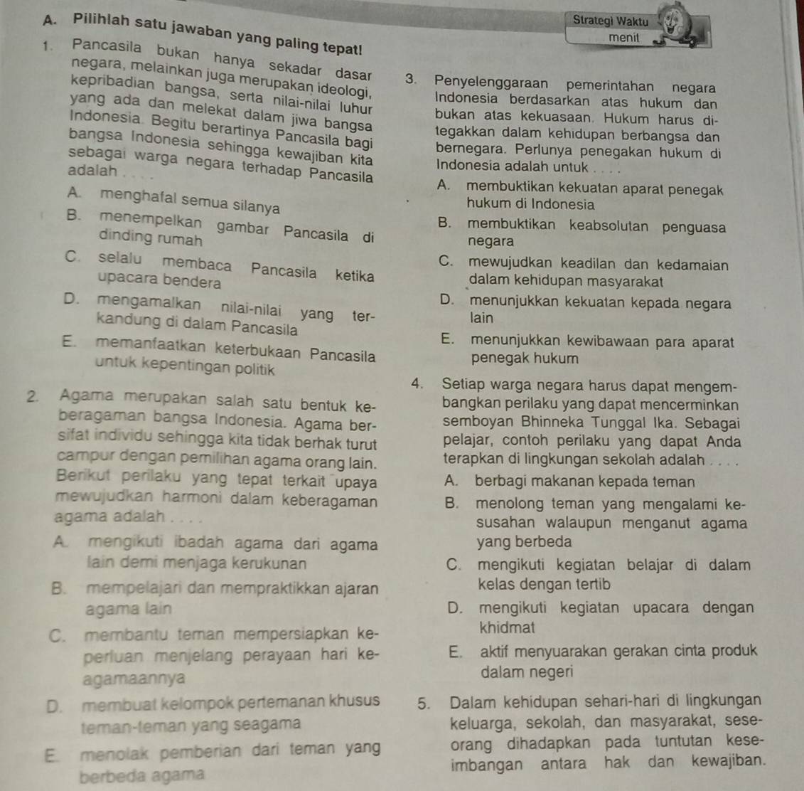 Strategi Waktu
A. Pilihlah satu jawaban yang paling tepat!
menit
1. Pancasila bukan hanya sekadar dasar 3. Penyelenggaraan pemerintahan negara
negara, melainkan juga merupakan ideologi, Indonesia berdasarkan atas hukum dan
kepribadian bangsa, serta nilai-nilai luhur bukan atas kekuasaan. Hukum harus di-
yang ada dan melekat dalam jiwa bangsa tegakkan dalam kehidupan berbangsa dan 
Indonesia Begitu berartinya Pancasila bagi bernegara. Perlunya penegakan hukum di
bangsa Indonesia sehingga kewajiban kita Indonesia adalah untuk
sebagai warga negara terhadap Pancasila
      
adalah A. membuktikan kekuatan aparat penegak
A. menghafal semua silanya
hukum di Indonesia
B. membuktikan keabsolutan penguasa
B. menempelkan gambar Pancasila di
dinding rumah
negara
C. mewujudkan keadilan dan kedamaian
C. selalu membaca Pancasila ketika
upacara bendera dalam kehidupan masyarakat
D. menunjukkan kekuatan kepada negara
D. mengamalkan nilai-nilai yang ter-
lain
kandung di dalam Pancasila
E. menunjukkan kewibawaan para aparat
E. memanfaatkan keterbukaan Pancasila
penegak hukum
untuk kepentingan politik
4. Setiap warga negara harus dapat mengem-
2. Agama merupakan salah satu bentuk ke- bangkan perilaku yang dapat mencerminkan
beragaman bangsa Indonesia. Agama ber- semboyan Bhinneka Tunggal Ika. Sebagai
sifat individu sehingga kita tidak berhak turut pelajar, contoh perilaku yang dapat Anda
campur dengan pemilihan agama orang lain. terapkan di lingkungan sekolah adalah . . . .
Berikut perilaku yang tepat terkait upaya A. berbagi makanan kepada teman
mewujudkan harmoni dalam keberagaman B. menolong teman yang mengalami ke-
agama adalah . . . . susahan walaupun menganut agama
A mengikuti ibadah agama dari agama yang berbeda
lain demi menjaga kerukunan C. mengikuti kegiatan belajar di dalam
B. mempelajari dan mempraktikkan ajaran kelas dengan tertib
agama lain D. mengikuti kegiatan upacara dengan
C. membantu teman mempersiapkan ke-
khidmat
perluan menjelang perayaan hari ke- E. aktif menyuarakan gerakan cinta produk
agamaannya
dalam negeri
D. membuat kelompok pertemanan khusus 5. Dalam kehidupan sehari-hari di lingkungan
teman-teman yang seagama keluarga, sekolah, dan masyarakat, sese-
E. menolak pemberian dari teman yang orang dihadapkan pada tuntutan kese-
berbeda agama imbangan antara hak dan kewajiban.