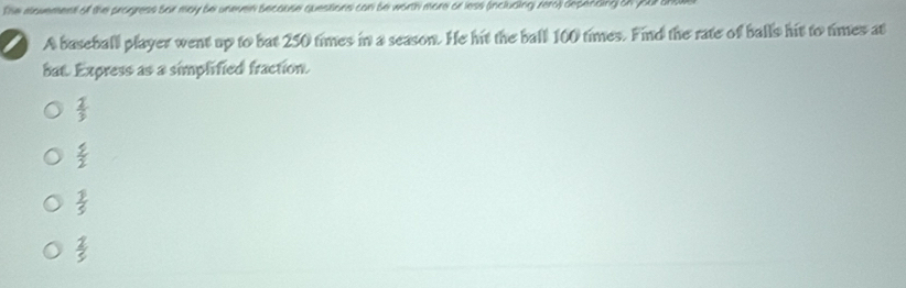 The alovement of the progress Sor may be uneven Secouse questions can Se worth more or less (includingi zera) depending on your 
A baseball player went up to bat 250 times in a season. He hit the ball 100 times. Find the rate of balls hit to times at
bat. Express as a simplified fraction.
 2/3 
 5/2 
 1/5 
 2/5 