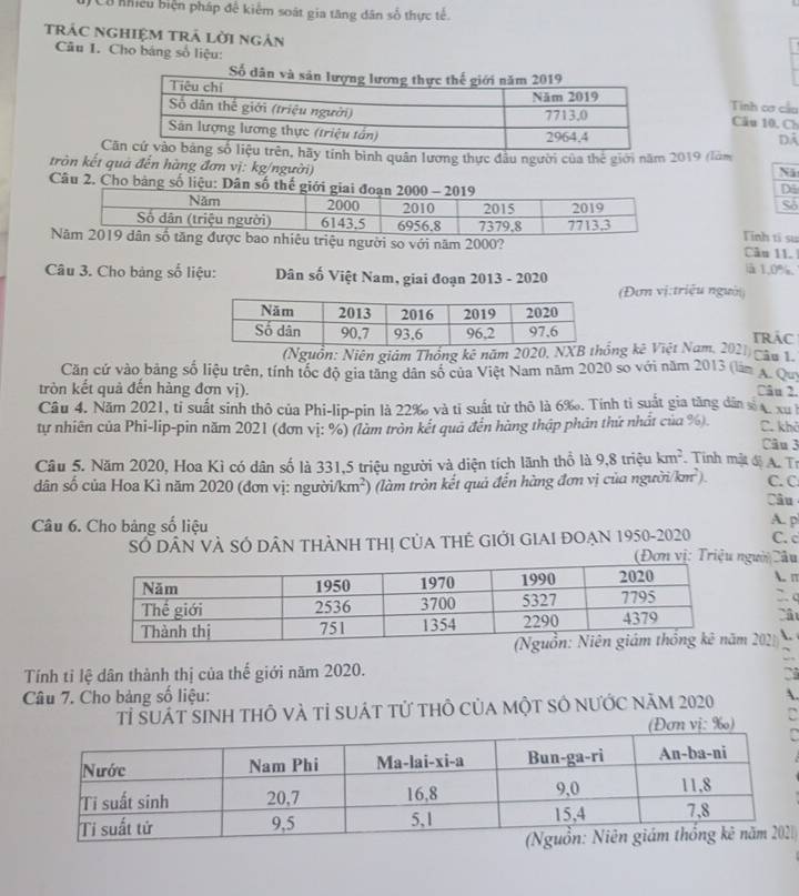 Ca nhiều biện pháp để kiểm soát gia tăng dân số thực tế.
trÁC ngHIệM trả lời ngân
Câu I. Cho báng số liệu:
Tinh cơ cầu
Dã
Câu 10, Ch
C hãy tính bình quân lương thực đầu người của thế giới năm 2019 (làm
tròn kết quả đến hàng đơn vị: kg/người) D5
Ni
Câu 2. Cho bảng số liệ
Số
Tinh tí su
bao nhiêu triệu người so với năm 2000? Câu 11.
Câu 3. Cho bảng số liệu: Dân số Việt Nam, giai đoạn 2013 - 2020
ià 1.0%,
(Đơn vị:triệu người
TRAC
(Nguồn: Niên giám Thống kê năm 2020, NXBng kê Việt Nam, 2021) câu 1
Căn cứ vào bảng số liệu trên, tính tốc độ gia tăng dân số của Việt Nam năm 2020 so với năm 2013 (làm A. Quy
tròn kết quả đến hàng đơn vị).
Câu 2.
Câu 4. Năm 2021, tỉ suất sinh thô của Phi-lip-pin là 22‰ và tỉ suất tử thô là 6‰. Tính tỉ suất gia tăng dân số a, xu h
tự nhiên của Phi-lip-pin năm 2021 (đơn vị: %) (làm tròn kết quả đến hàng thập phân thứ nhất của %). C. khở Câu 3
Cầu 5. Năm 2020, Hoa Kì có dân số là 331,5 triệu người và diện tích lãnh thổ là 9,8 triệu km^2. Tính mật độ A. Tr
dân số của Hoa Kì năm 2020 (đơn vị: người /km^2) (làm tròn kết quả đến hàng đơn vị của người/k π C. C
Câu
Câu 6. Cho bảng số liệu A. p
Số DâN VÀ SÓ DâN THÀNH THị CủA THẻ GIớI GIAI ĐOẠN 1950-2020 C. c
ngườiCầu
. π
2. c
Câ
2021 .
2.
Tính tỉ lệ dân thành thị của thế giới năm 2020.
Câu 7. Cho bảng số liệu:
Tỉ ŠUát sInh thÔ và tỉ suát tử thỏ của một Số nƯỚc năm 2020