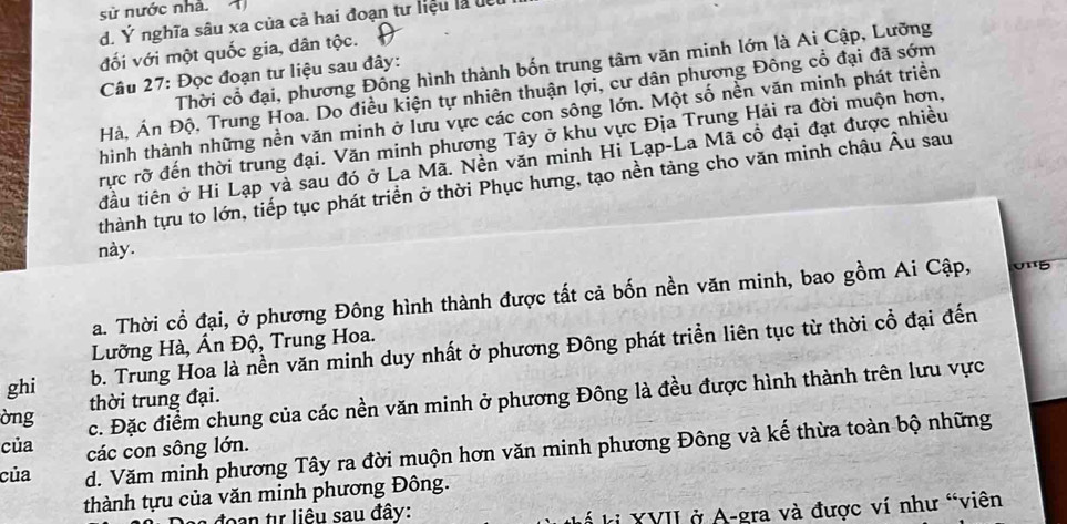 sử nước nhà. 4
d. Ý nghĩa sâu xa của cả hai đoạn tư liệu là đết
đối với một quốc gia, dân tộc.
Thời cổ đại, phương Đông hình thành bốn trung tâm văn minh lớn là Ai Cập, Lưỡng
Câu 27: Đọc đoạn tư liệu sau đây:
Hà, Án Độ, Trung Hoa. Do điều kiện tự nhiên thuận lợi, cư dân phương Đông cổ đại đã sớm
hình thành những nền văn minh ở lưu vực các con sông lớn. Một số nền văn minh phát triển
rực rỡ đến thời trung đại. Văn minh phương Tây ở khu vực Địa Trung Hải ra đời muộn hơn,
đầu tiên ở Hi Lạp và sau đó ở La Mã. Nền văn minh Hi Lạp-La Mã cổ đại đạt được nhiều
thành tựu to lớn, tiếp tục phát triển ở thời Phục hưng, tạo nền tảng cho văn minh chậu Âu sau
này.
a. Thời cổ đại, ở phương Đông hình thành được tất cả bốn nền văn minh, bao gồm Ai Cập, 0'5
Lưỡng Hà, Ấn Độ, Trung Hoa.
ghi b. Trung Hoa là nền văn minh duy nhất ở phương Đông phát triển liên tục từ thời cổ đại đến
c. Đặc điểm chung của các nền văn minh ở phương Đông là đều được hình thành trên lưu vực
òng thời trung đại.
của các con sông lớn.
của d. Văm minh phương Tây ra đời muộn hơn văn minh phương Đông và kế thừa toàn bộ những
thành tựu của văn minh phương Đông.
đoan tự liêu sau đây:
* ki XVII ở A-gra và được ví như “viên