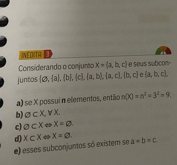 INÉDITA
Considerando o conjunto X= a,b,c e seus subcon-
juntos  varnothing , a , b , c , a,b , a,c , b,c e  a,b,c , 
a) se X possui n elementos, então n(X)=n^2=3^2=9.
b) varnothing ⊂ X, forall X.
c) O⊂ XLeftrightarrow X=varnothing.
d) X⊂ XLeftrightarrow X=varnothing.
e) esses subconjuntos só existem se a=b=c.