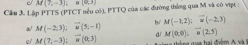 c/ M(7;-3); u(0;3)
Câu 3. Lập PTTS (PTCT nếu có), PTTQ của các đường thẳng qua M và có vtpt :
b/ M(-1;2); vector u(-2;3)
a/ M(-2;3); vector u(5;-1)
c/ M(7;-3); vector u(0;3)
d/ M(0;0);vector u(2;5)
th ng qua hai điểm và 1